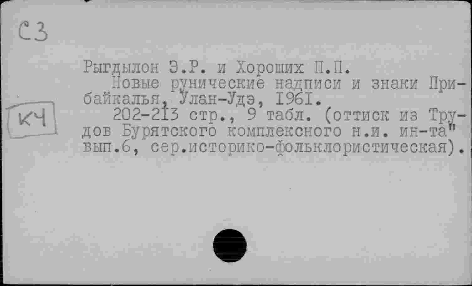 ﻿сз
[кч]
Рыгдылон Э.Р. и Хороших П.П.
Новые рунические надписи и знаки Прибайкалья, Улан-Удэ, 1961.
202-213 стр., 9 табл, (оттиск из Трудов Бурятского комплексного н.и. ин-та’’ вып.б, сер.историко-фольклористическая).